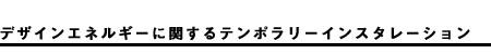 デザインエネルギーに関するテンポラリーインスタレーション