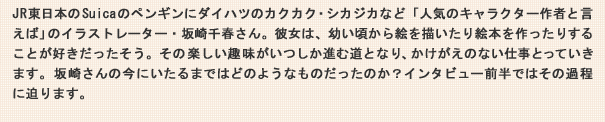 JR東日本のSuicaのペンギンにダイハツのカクカク・シカジカなど「人気のキャラクター作者と言えば」のイラストレーター・坂崎千春さん。彼女は、幼い頃から絵を描いたり絵本を作ったりすることが好きだったそう。その楽しい趣味がいつしか進む道となり、かけがえのない仕事となっていきます。坂崎さんの今にいたるまではどのようなものだったのか？インタビュー前半ではその過程に迫ります。