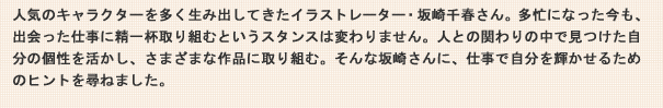 人気のキャラクターを多く生み出してきたイラストレーター・坂崎千春さん。多忙になった今も、出会った仕事に精一杯取り組むというスタンスは変わりません。人との関わりの中で見つけた自分の個性を活かし、さまざまな作品に取り組む。そんな坂崎さんに、仕事で自分を輝かせるためのヒントを尋ねました。