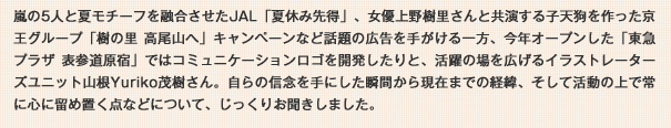 嵐の5人と夏モチーフを融合させたJAL「夏休み先得」、女優上野樹里さんと共演する子天狗を作った京王グループ「樹の里高尾山へ」キャンペーンなど話題の広告を手がける一方、今年オープンした「東急プラザ表参道原宿」ではコミュニケーションロゴを開発したりと、活躍の場を広げるイラストレーターズユニット山根Yuriko茂樹さん。自らの信念を手にした瞬間から現在までの経緯、そして活動の上で常に心に留め置く点などについて、じっくりお聞きしました。