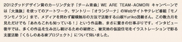 2012グッドデザイン賞のカーリング女子「チーム青森」WE ARE TEAM-AOMORIキャンペーンでは「大漁旗」を使ってのアートワーク、サントリー「オランジーナ」のWebサイトやテレビ番組「モノランモノラン」まで、メディアを問わず縦横無尽の方法で活動する山根Yuriko茂樹さん。この数カ月を見ただけでも「あれもこれも知っている！」という作品数、まさに驚きの仕事ぶりです。インタビュー後半では、多くの作品を生み出し続けるための秘密と、被災地の仮設住宅をイラストレーションで彩る支援活動「くらしのある家プロジェクト」について伺いました。