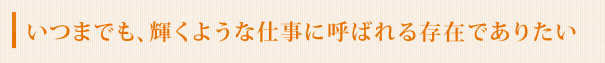 いつまでも、輝くような仕事に呼ばれる存在でありたい