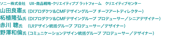 ソニー株式会社　UX・商品戦略・クリエイティブプ ラットフォーム　クリエイティブセンター　山田良憲氏（DIプロダクツ＆CMFデザイングループ チーフアートディレクター）　柘植隆弘氏（DIプロダクツ＆CMFデザイングループ プロデューサー／シニアデザイナー）　赤川 聰氏（UIデザイン統括グループ プロデューサー／デザイナー）　野澤和倫氏（コミュニケーションデザイン統括グループ プロデューサー／デザイナー）