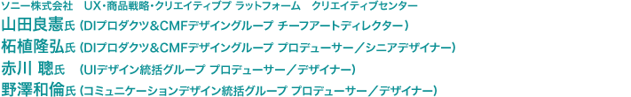 ソニー株式会社　UX・商品戦略・クリエイティブプ ラットフォーム　クリエイティブセンター　山田良憲氏（DIプロダクツ＆CMFデザイングループ チーフアートディレクター）　柘植隆弘氏（DIプロダクツ＆CMFデザイングループ プロデューサー／シニアデザイナー）　赤川 聰氏（UIデザイン統括グループ プロデューサー／デザイナー）　野澤和倫氏（コミュニケーションデザイン統括グループ プロデューサー／デザイナー）