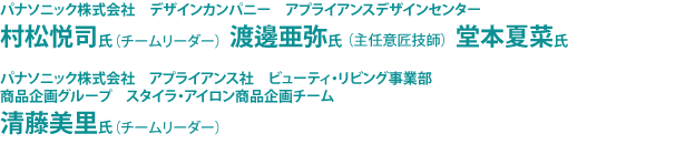 パナソニック株式会社　デザインカンパニー　アプライアンスデザインセンター　村松悦司氏（チームリーダー）　渡邊亜弥氏（主任意匠技師）　堂本夏菜氏、パナソニック株式会社　アプライアンス社　ビューティ・リビング事業部　商品企画グループ　スタイラ・アイロン商品企画チーム　清藤美里氏（チームリーダー）