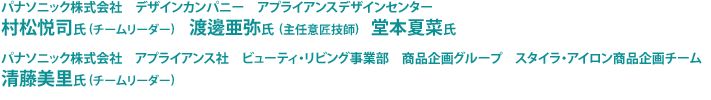 パナソニック株式会社　デザインカンパニー　アプライアンスデザインセンター　村松悦司氏（チームリーダー）　渡邊亜弥氏（主任意匠技師）　堂本夏菜氏、パナソニック株式会社　アプライアンス社　ビューティ・リビング事業部　商品企画グループ　スタイラ・アイロン商品企画チーム　清藤美里氏（チームリーダー）