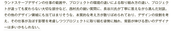 ランドスケープデザインの仕事の範囲や、プロジェクトの環境の違いによる取り組み方の違い、プロジェクトが違っても変わらない大切な部分など、西村氏の鋭い質問に、長谷川氏が丁寧に答えながら進んだ対談。その他のデザイン領域にも当てはまりそうな、本質的な考え方が散りばめられており、デザインの役割を考え、その仕事が及ぼす影響を考慮しつつプロジェクトに取り組む姿勢に触れ、背筋が伸びる思いのデザイナーは多いかもしれない。