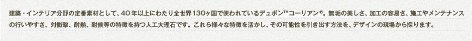 建築・インテリア分野の定番素材として、40年以上にわたり全世界130カ国で使われているデュポン™ コーリアン®。無垢の美しさ、加工の容易さ、施工やメンテナンスの行いやすさ、対衝撃、耐熱、耐候等の特徴を持つ人工大理石です。これら様々な特徴を活かし、その可能性を引き出す方法を、デザインの現場から探ります。