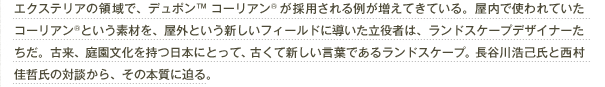 エクステリアの領域で、デュポン™ コーリアン®が採用される例が増えてきている。屋内で使われていたコーリアン®という素材を、屋外という新しいフィールドに導いた立役者は、ランドスケープデザイナーたちだ。古来、庭園文化を持つ日本にとって、古くて新しい言葉であるランドスケープ。長谷川浩己氏と西村佳哲氏の対談から、その本質に迫る。