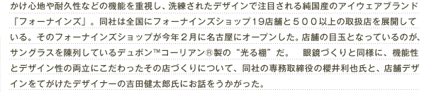 かけ心地や耐久性などの機能を重視し、洗練されたデザインで注目される純国産のアイウェアブランド「フォーナインズ」。同社は全国にフォーナインズショップ19店舗と500以上の取扱店を展開している。そのフォーナインズショップが今年2月に名古屋にオープンした。店舗の目玉となっているのが、サングラスを陳列しているデュポン™コーリアン®製の“光る棚”だ。眼鏡づくりと同様に、機能性とデザイン性の両立にこだわったその店づくりについて、同社の専務取締役の櫻井利也氏と、店舗デザインをてがけたデザイナーの吉田健太郎氏にお話をうかがった。