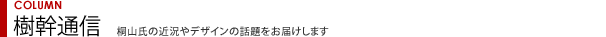 COLUMN 樹幹通信 桐山氏の近況やデザインの話題をお届けします