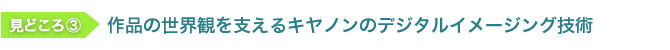 見どころ3　作品の世界観を支えるキヤノンのデジタルイメージング技術