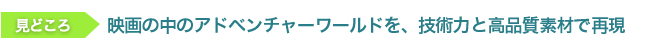 見どころ　映画の中のアドベンチャーワールドを、技術力と高品質素材で再現