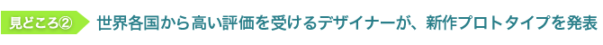 見どころ2　世界各国から高い評価を受けるデザイナーが、新作プロトタイプを発表