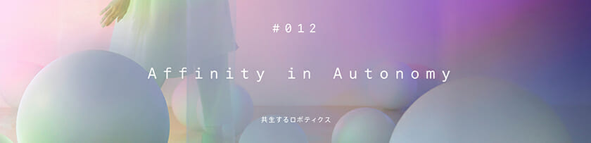 #012 Affinity in Autonomy ＜共生するロボティクス＞